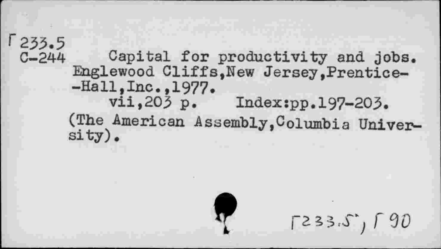 ﻿235.5
C-244 Capital for productivity and jobs. Englewood Cliffs,New Jersey,Prentice--Ha11,Inc.,1977.
vii,203 p.	Indexspp.197-203.
(The American Assembly,Columbia University).